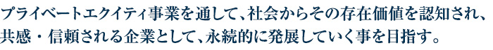 プライベートエクイティ事業を通して、社会からその存在価値を認知され、共感・信頼される企業として、永続的に発展していく事を目指す。